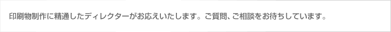 印刷物制作に精通したディレクターがお応えいたします。ご質問・ご相談をお待ちしております。