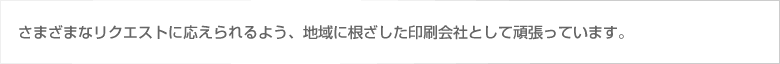 さまざまなリクエストに応えられるよう、地域に根ざした印刷会社として頑張っています。